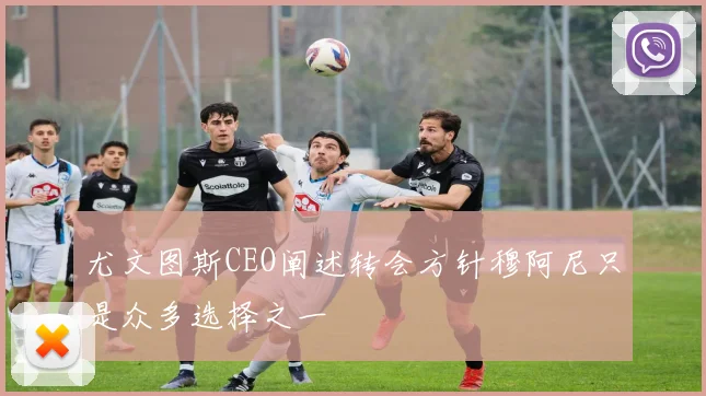 尤文图斯CEO阐述转会方针穆阿尼只是众多选择之一
