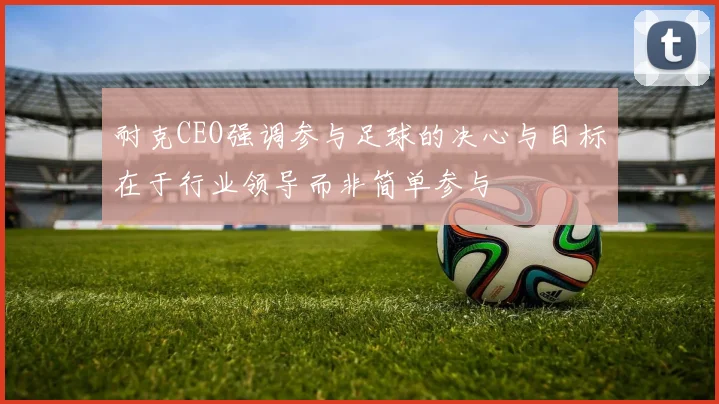 耐克CEO强调参与足球的决心与目标在于行业领导而非简单参与