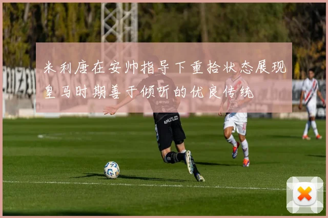 米利唐在安帅指导下重拾状态展现皇马时期善于倾听的优良传统