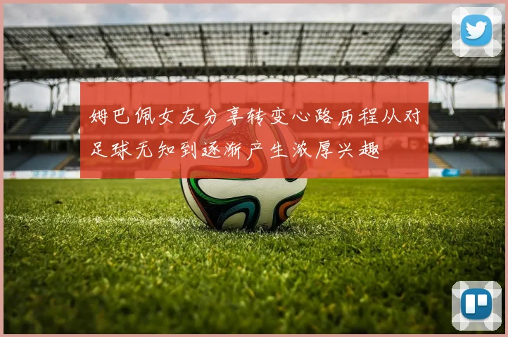 姆巴佩女友分享转变心路历程从对足球无知到逐渐产生浓厚兴趣