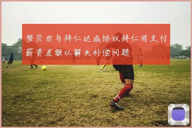 努贝尔与拜仁达成协议拜仁将支付薪资差额以解决补偿问题