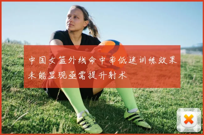 中国女篮外线命中率低迷训练效果未能显现亟需提升射术