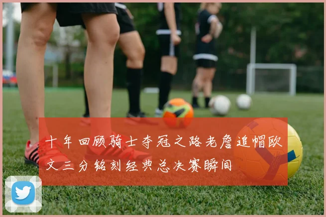 十年回顾骑士夺冠之路老詹追帽欧文三分铭刻经典总决赛瞬间