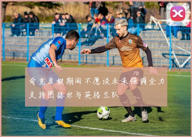 奇克度假期间不愿谈未来强调全力支持图赫尔与英格兰队