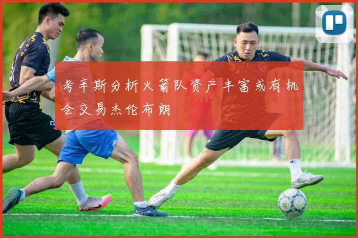 考辛斯分析火箭队资产丰富或有机会交易杰伦布朗