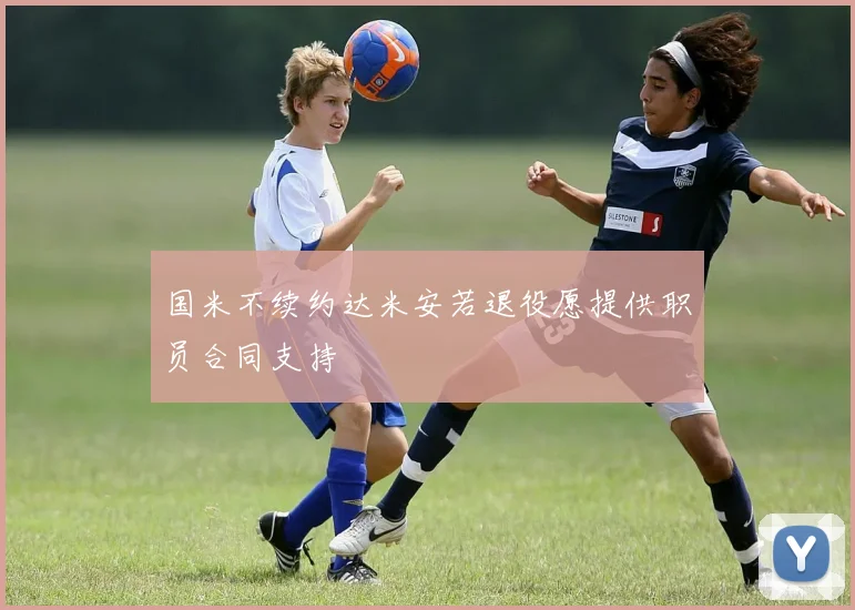 国米不续约达米安若退役愿提供职员合同支持