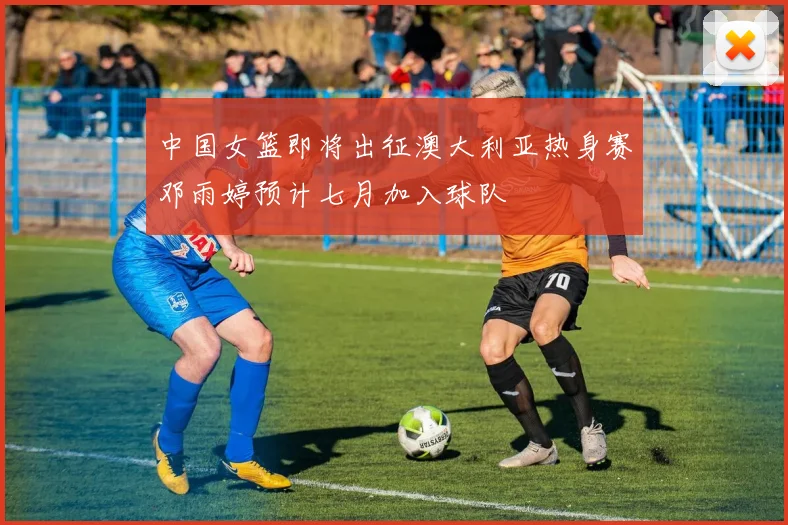 中国女篮即将出征澳大利亚热身赛邓雨婷预计七月加入球队