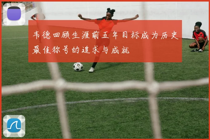 韦德回顾生涯前五年目标成为历史最佳称号的追求与成就