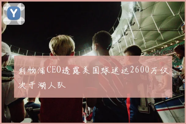 利物浦CEO透露美国球迷达2600万仅次于湖人队
