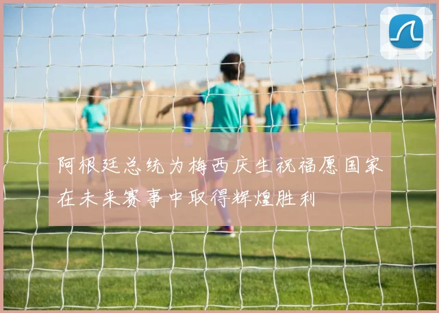 阿根廷总统为梅西庆生祝福愿国家在未来赛事中取得辉煌胜利