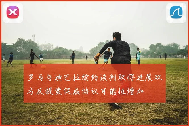 罗马与迪巴拉续约谈判取得进展双方反提案促成协议可能性增加