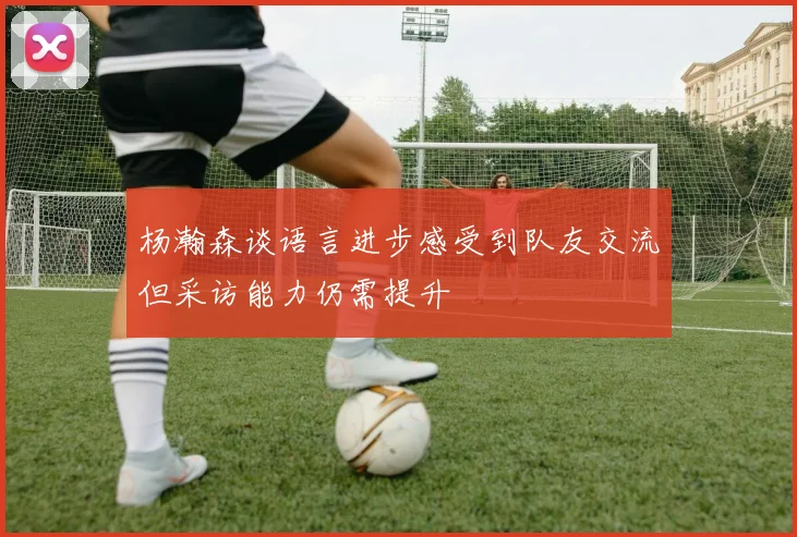 杨瀚森谈语言进步感受到队友交流但采访能力仍需提升