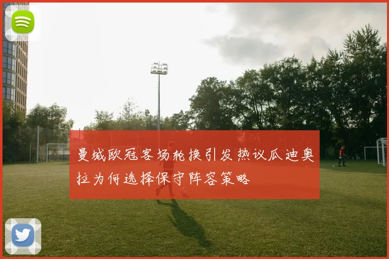 曼城欧冠客场轮换引发热议瓜迪奥拉为何选择保守阵容策略