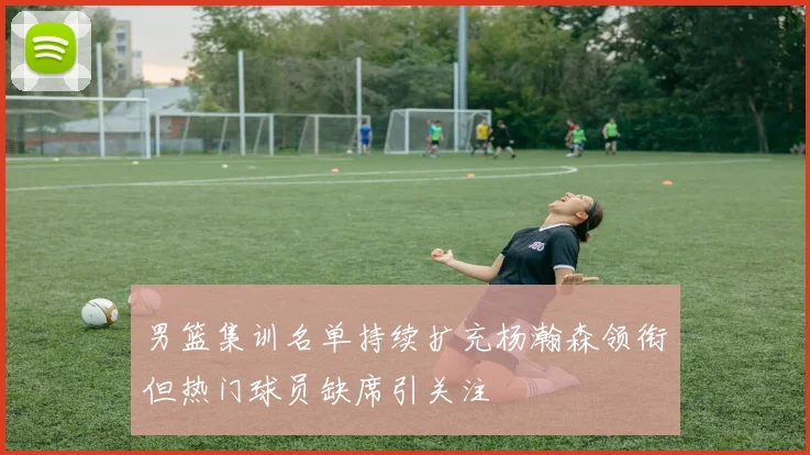 男篮集训名单持续扩充杨瀚森领衔但热门球员缺席引关注